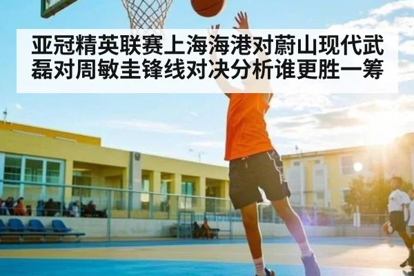 亚冠精英联赛上海海港对蔚山现代武磊对周敏圭锋线对决分析谁更胜一筹